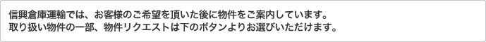 信興倉庫運輸では、お客様のご希望を頂いた後に物件をご案内しています。取り扱い物件の一部、物件リクエストは下のボタンよりお選びいただけます。